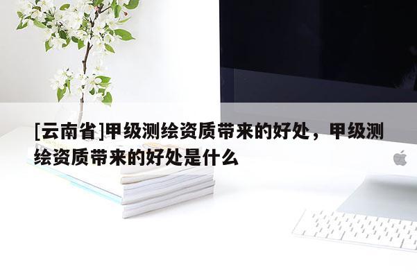 [云南省]甲級測繪資質帶來的好處，甲級測繪資質帶來的好處是什么