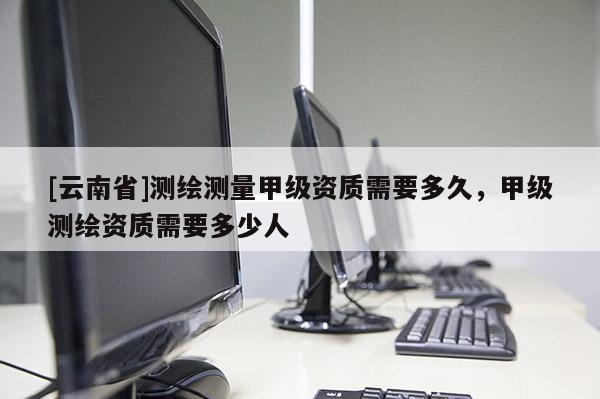 [云南省]測繪測量甲級資質需要多久，甲級測繪資質需要多少人