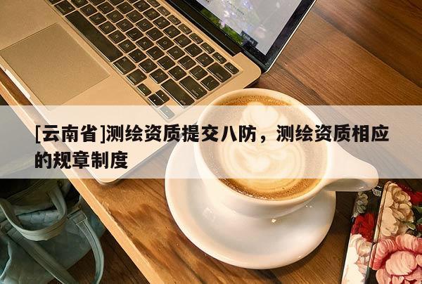 [云南省]測繪資質(zhì)提交八防，測繪資質(zhì)相應(yīng)的規(guī)章制度