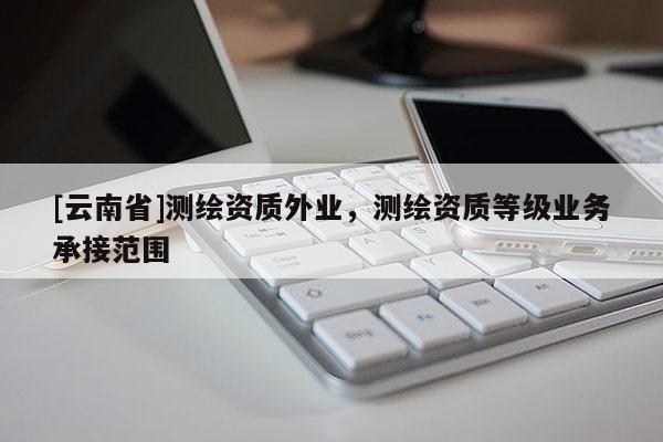 [云南省]測繪資質(zhì)外業(yè)，測繪資質(zhì)等級業(yè)務(wù)承接范圍