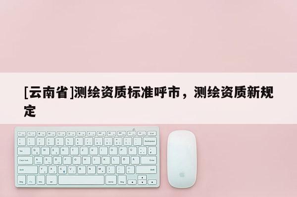 [云南省]測繪資質標準呼市，測繪資質新規定