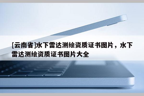 [云南省]水下雷達(dá)測繪資質(zhì)證書圖片，水下雷達(dá)測繪資質(zhì)證書圖片大全