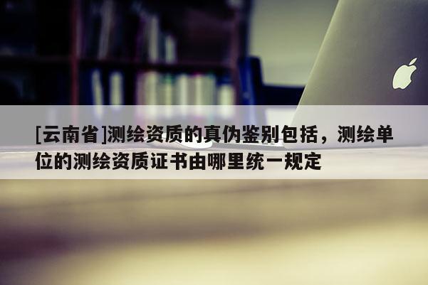 [云南省]測繪資質的真偽鑒別包括，測繪單位的測繪資質證書由哪里統一規定