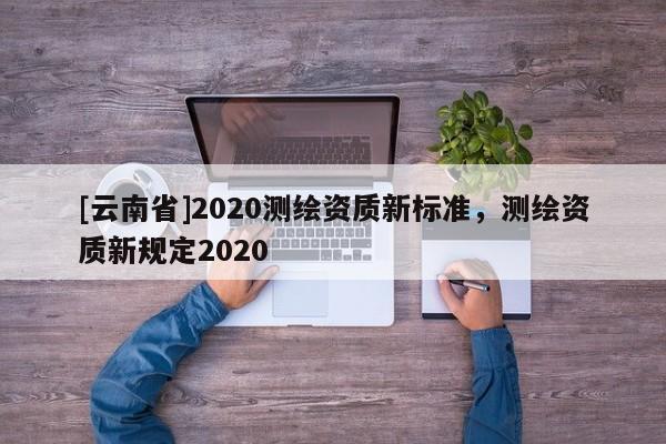 [云南省]2020測繪資質(zhì)新標(biāo)準(zhǔn)，測繪資質(zhì)新規(guī)定2020