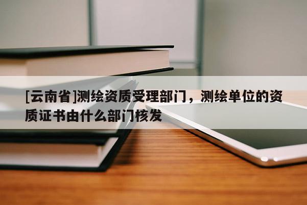 [云南省]測(cè)繪資質(zhì)受理部門，測(cè)繪單位的資質(zhì)證書由什么部門核發(fā)