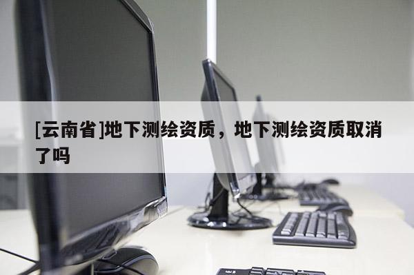 [云南省]地下測繪資質，地下測繪資質取消了嗎
