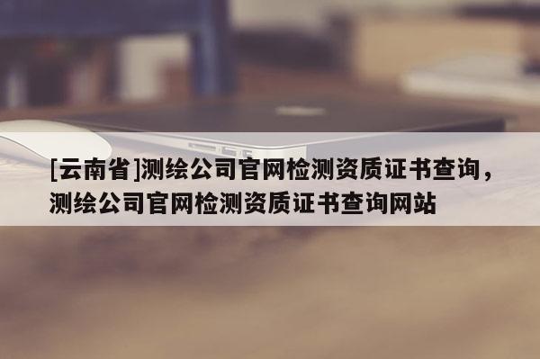 [云南省]測繪公司官網檢測資質證書查詢，測繪公司官網檢測資質證書查詢網站