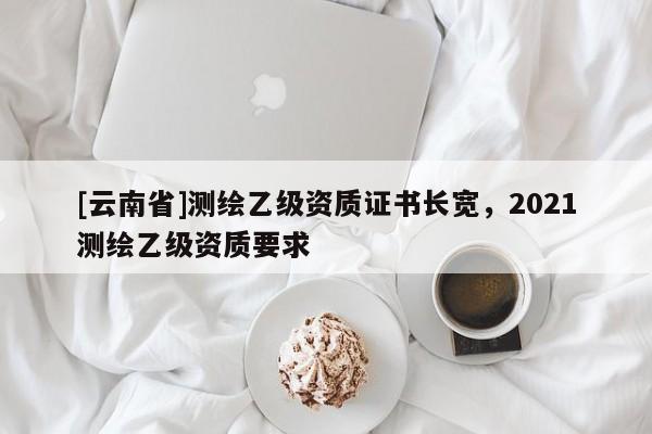 [云南省]測繪乙級資質(zhì)證書長寬，2021測繪乙級資質(zhì)要求