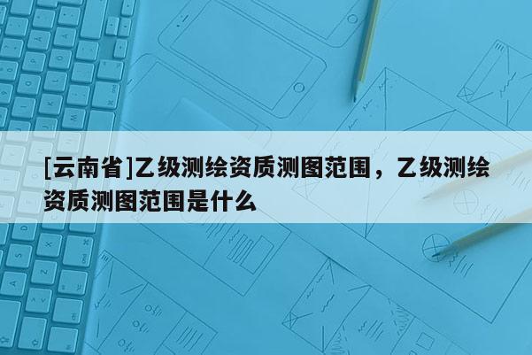 [云南省]乙級測繪資質測圖范圍，乙級測繪資質測圖范圍是什么