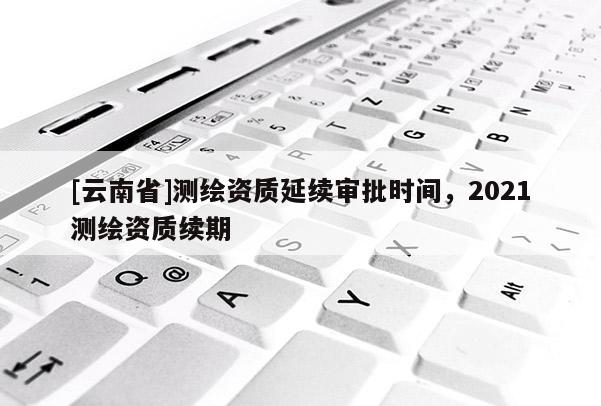 [云南省]測繪資質延續審批時間，2021測繪資質續期