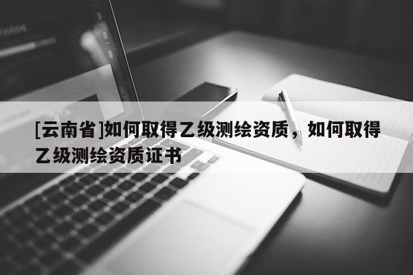 [云南省]如何取得乙級測繪資質，如何取得乙級測繪資質證書