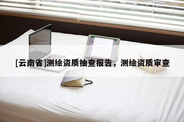 [云南省]測繪資質(zhì)抽查報告，測繪資質(zhì)審查