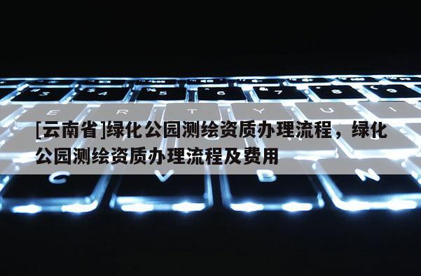 [云南省]綠化公園測繪資質辦理流程，綠化公園測繪資質辦理流程及費用