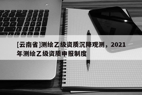 [云南省]測繪乙級資質(zhì)沉降觀測，2021年測繪乙級資質(zhì)申報制度