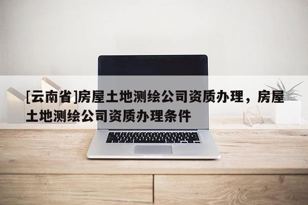 [云南省]房屋土地測繪公司資質辦理，房屋土地測繪公司資質辦理條件