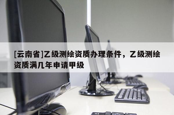 [云南省]乙級測繪資質辦理條件，乙級測繪資質滿幾年申請甲級