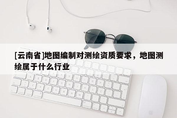 [云南省]地圖編制對測繪資質要求，地圖測繪屬于什么行業