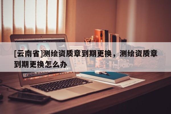 [云南省]測繪資質章到期更換，測繪資質章到期更換怎么辦
