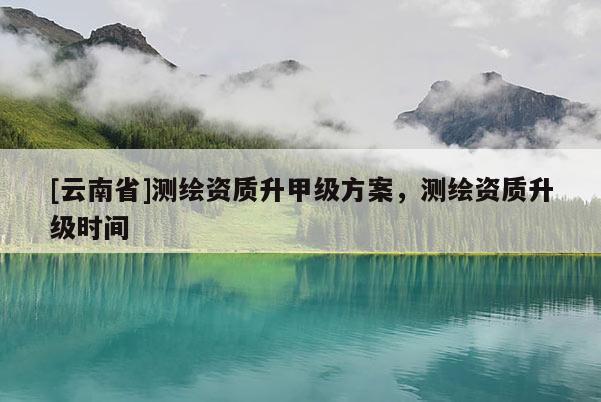[云南省]測繪資質升甲級方案，測繪資質升級時間