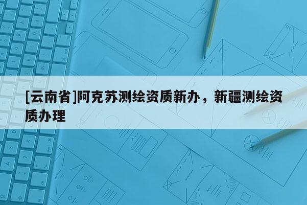 [云南省]阿克蘇測繪資質新辦，新疆測繪資質辦理