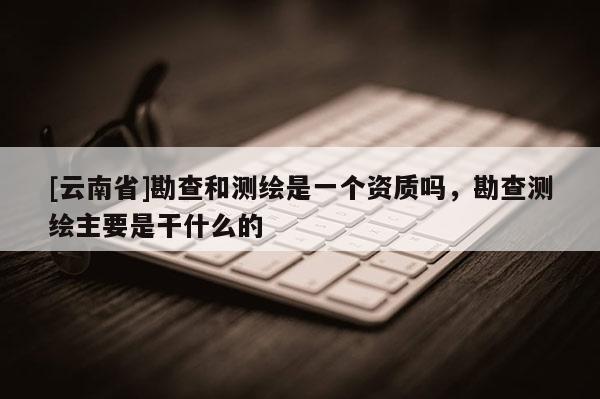 [云南省]勘查和測繪是一個資質嗎，勘查測繪主要是干什么的