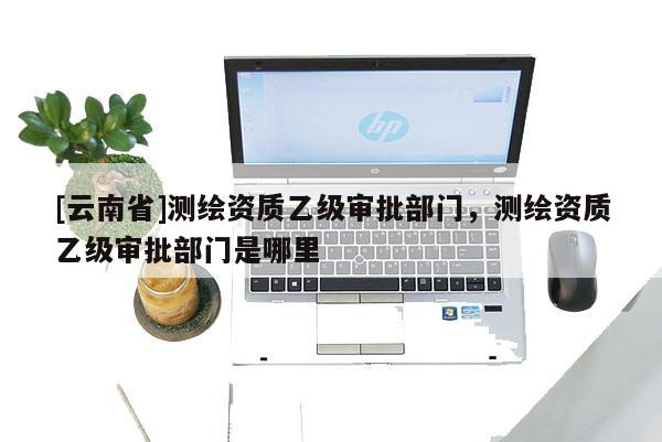 [云南省]測繪資質乙級審批部門，測繪資質乙級審批部門是哪里