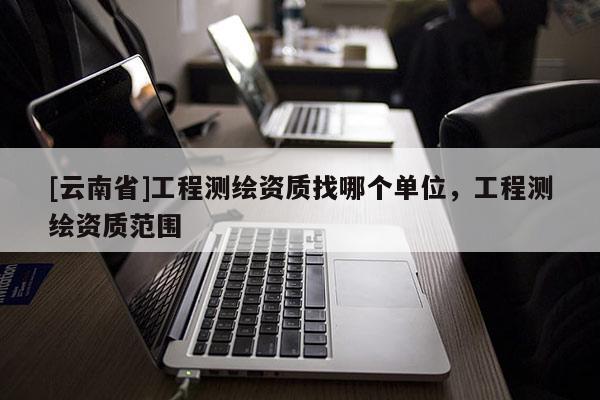 [云南省]工程測繪資質找哪個單位，工程測繪資質范圍