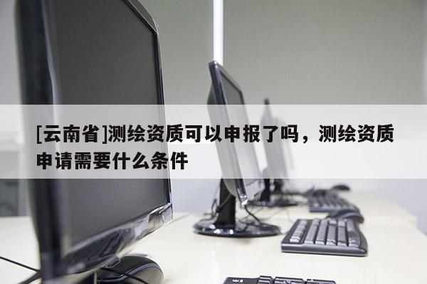 [云南省]測繪資質可以申報了嗎，測繪資質申請需要什么條件