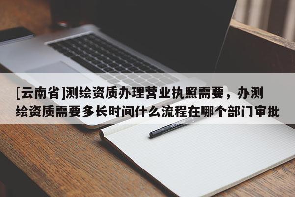 [云南省]測(cè)繪資質(zhì)辦理營(yíng)業(yè)執(zhí)照需要，辦測(cè)繪資質(zhì)需要多長(zhǎng)時(shí)間什么流程在哪個(gè)部門(mén)審批