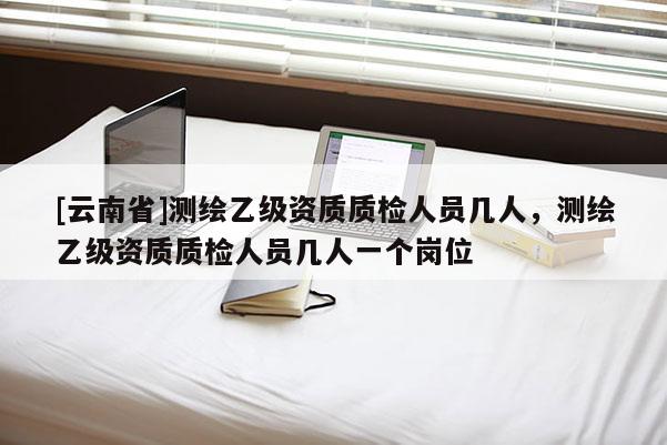 [云南省]測繪乙級資質質檢人員幾人，測繪乙級資質質檢人員幾人一個崗位