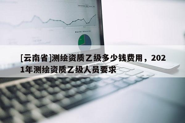 [云南省]測(cè)繪資質(zhì)乙級(jí)多少錢(qián)費(fèi)用，2021年測(cè)繪資質(zhì)乙級(jí)人員要求