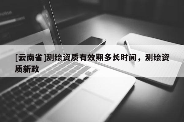 [云南省]測繪資質有效期多長時間，測繪資質新政