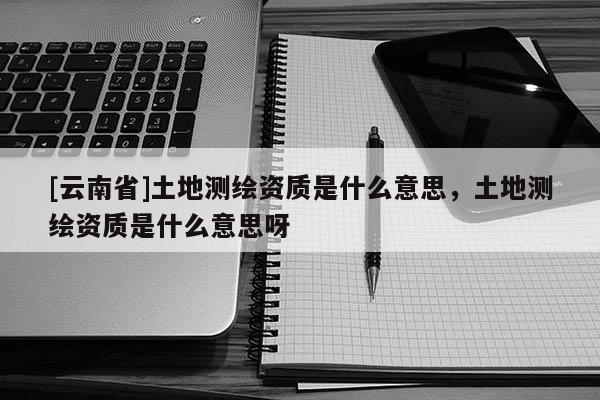 [云南省]土地測繪資質是什么意思，土地測繪資質是什么意思呀