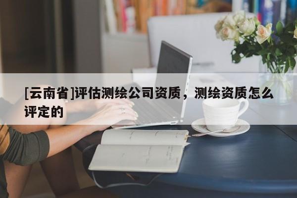 [云南省]評估測繪公司資質(zhì)，測繪資質(zhì)怎么評定的