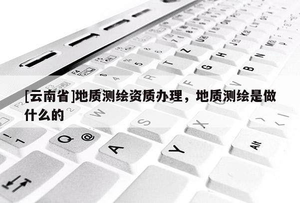[云南省]地質測繪資質辦理，地質測繪是做什么的