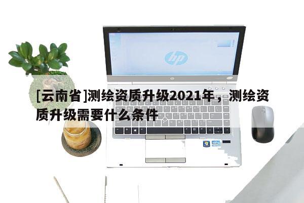 [云南省]測繪資質升級2021年，測繪資質升級需要什么條件