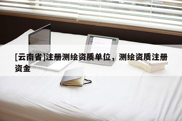 [云南省]注冊測繪資質單位，測繪資質注冊資金