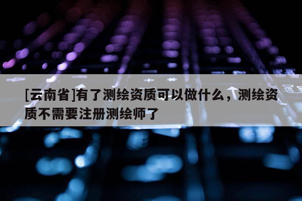 [云南省]有了測繪資質可以做什么，測繪資質不需要注冊測繪師了