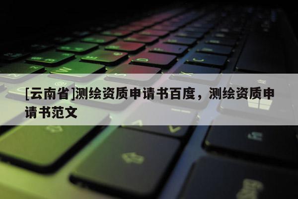 [云南省]測(cè)繪資質(zhì)申請(qǐng)書百度，測(cè)繪資質(zhì)申請(qǐng)書范文