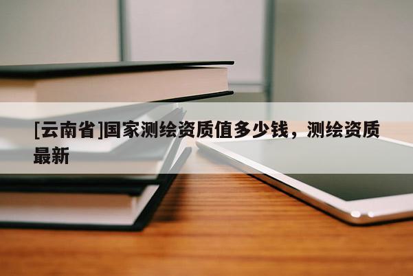 [云南省]國(guó)家測(cè)繪資質(zhì)值多少錢，測(cè)繪資質(zhì)最新