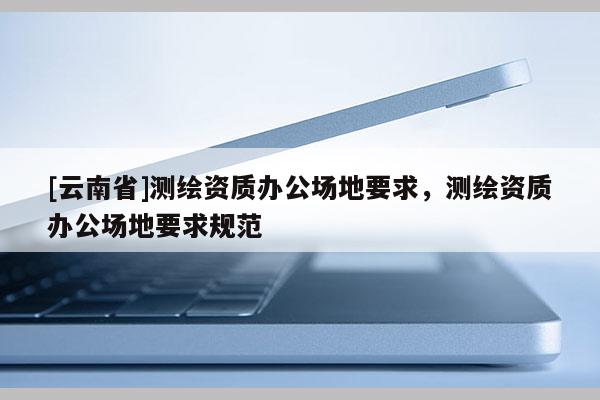 [云南省]測繪資質辦公場地要求，測繪資質辦公場地要求規范