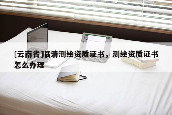 [云南省]臨清測繪資質(zhì)證書，測繪資質(zhì)證書怎么辦理