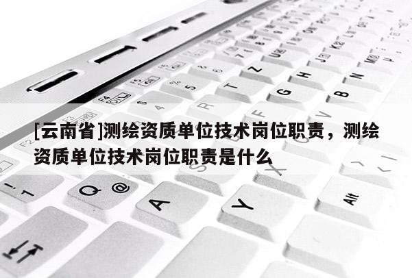 [云南省]測繪資質單位技術崗位職責，測繪資質單位技術崗位職責是什么