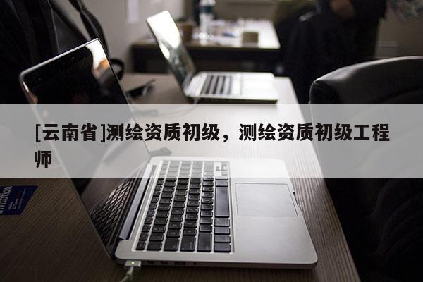 [云南省]測繪資質(zhì)初級，測繪資質(zhì)初級工程師