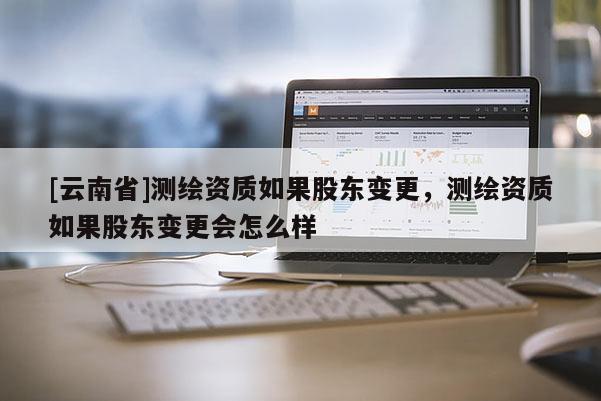 [云南省]測繪資質(zhì)如果股東變更，測繪資質(zhì)如果股東變更會怎么樣