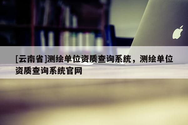 [云南省]測繪單位資質查詢系統，測繪單位資質查詢系統官網