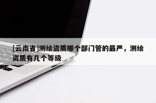 [云南省]測繪資質哪個部門管的最嚴，測繪資質有幾個等級