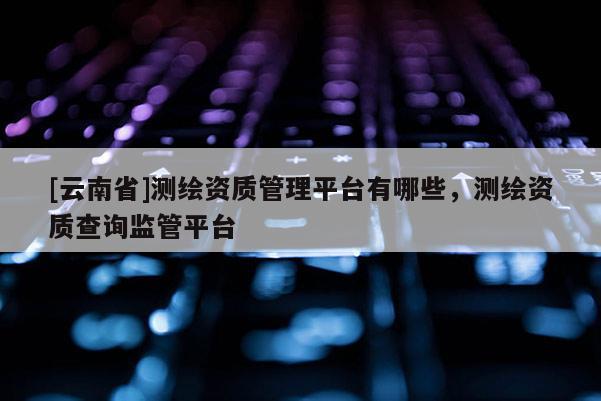 [云南省]測繪資質管理平臺有哪些，測繪資質查詢監管平臺