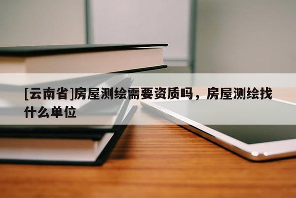 [云南省]房屋測繪需要資質嗎，房屋測繪找什么單位