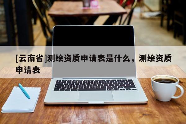 [云南省]測繪資質申請表是什么，測繪資質申請表